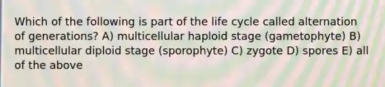 Which of the following is part of the life cycle called alternation of generations? A) multicellular haploid stage (gametophyte) B) multicellular diploid stage (sporophyte) C) zygote D) spores E) all of the above