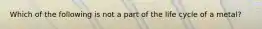 Which of the following is not a part of the life cycle of a metal?