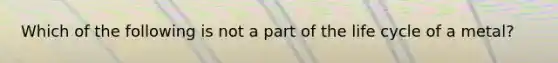 Which of the following is not a part of the life cycle of a metal?