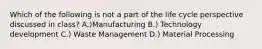 Which of the following is not a part of the life cycle perspective discussed in class? A.)Manufacturing B.) Technology development C.) Waste Management D.) Material Processing