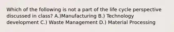 Which of the following is not a part of the life cycle perspective discussed in class? A.)Manufacturing B.) Technology development C.) Waste Management D.) Material Processing