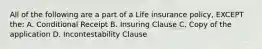 All of the following are a part of a Life insurance policy, EXCEPT the: A. Conditional Receipt B. Insuring Clause C. Copy of the application D. Incontestability Clause