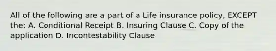 All of the following are a part of a Life insurance policy, EXCEPT the: A. Conditional Receipt B. Insuring Clause C. Copy of the application D. Incontestability Clause