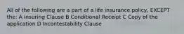 All of the following are a part of a life insurance policy, EXCEPT the: A Insuring Clause B Conditional Receipt C Copy of the application D Incontestability Clause