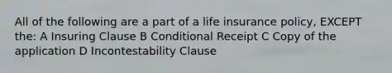 All of the following are a part of a life insurance policy, EXCEPT the: A Insuring Clause B Conditional Receipt C Copy of the application D Incontestability Clause