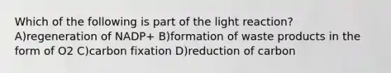 Which of the following is part of the light reaction? A)regeneration of NADP+ B)formation of waste products in the form of O2 C)carbon fixation D)reduction of carbon