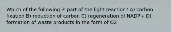 Which of the following is part of the light reaction? A) carbon fixation B) reduction of carbon C) regeneration of NADP+ D) formation of waste products in the form of O2