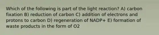 Which of the following is part of the light reaction? A) carbon fixation B) reduction of carbon C) addition of electrons and protons to carbon D) regeneration of NADP+ E) formation of waste products in the form of O2