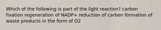 Which of the following is part of the light reaction? carbon fixation regeneration of NADP+ reduction of carbon formation of waste products in the form of O2