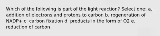 Which of the following is part of the light reaction? Select one: a. addition of electrons and protons to carbon b. regeneration of NADP+ c. carbon fixation d. products in the form of O2 e. reduction of carbon