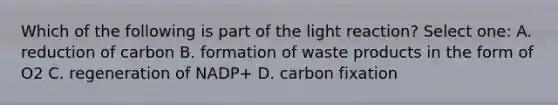 Which of the following is part of the light reaction? Select one: A. reduction of carbon B. formation of waste products in the form of O2 C. regeneration of NADP+ D. carbon fixation