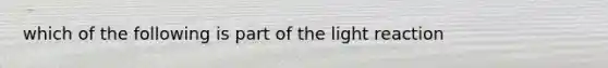 which of the following is part of the light reaction