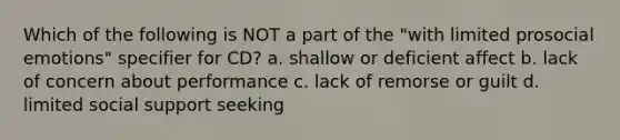 Which of the following is NOT a part of the "with limited prosocial emotions" specifier for CD? a. shallow or deficient affect b. lack of concern about performance c. lack of remorse or guilt d. limited social support seeking