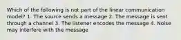 Which of the following is not part of the linear communication model? 1. The source sends a message 2. The message is sent through a channel 3. The listener encodes the message 4. Noise may interfere with the message