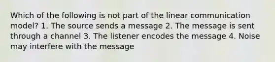 Which of the following is not part of the linear communication model? 1. The source sends a message 2. The message is sent through a channel 3. The listener encodes the message 4. Noise may interfere with the message