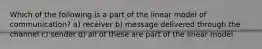 Which of the following is a part of the linear model of communication? a) receiver b) message delivered through the channel c) sender d) all of these are part of the linear model