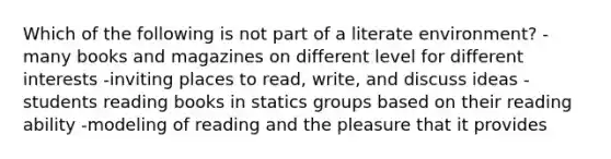 Which of the following is not part of a literate environment? -many books and magazines on different level for different interests -inviting places to read, write, and discuss ideas -students reading books in statics groups based on their reading ability -modeling of reading and the pleasure that it provides