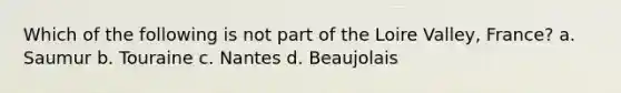 Which of the following is not part of the Loire Valley, France? a. Saumur b. Touraine c. Nantes d. Beaujolais
