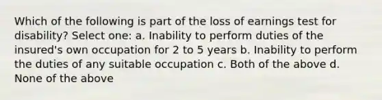 Which of the following is part of the loss of earnings test for disability? Select one: a. Inability to perform duties of the insured's own occupation for 2 to 5 years b. Inability to perform the duties of any suitable occupation c. Both of the above d. None of the above