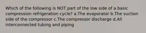 Which of the following is NOT part of the low side of a basic compression refrigeration cycle? a.The evaporator b.The suction side of the compressor c.The compressor discharge d.All interconnected tubing and piping