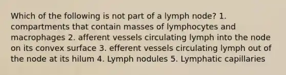 Which of the following is not part of a lymph node? 1. compartments that contain masses of lymphocytes and macrophages 2. afferent vessels circulating lymph into the node on its convex surface 3. efferent vessels circulating lymph out of the node at its hilum 4. Lymph nodules 5. Lymphatic capillaries