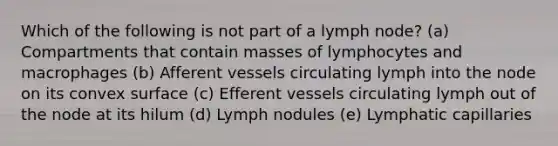 Which of the following is not part of a lymph node? (a) Compartments that contain masses of lymphocytes and macrophages (b) Afferent vessels circulating lymph into the node on its convex surface (c) Efferent vessels circulating lymph out of the node at its hilum (d) Lymph nodules (e) Lymphatic capillaries