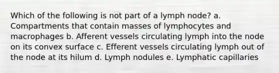 Which of the following is not part of a lymph node? a. Compartments that contain masses of lymphocytes and macrophages b. Afferent vessels circulating lymph into the node on its convex surface c. Efferent vessels circulating lymph out of the node at its hilum d. Lymph nodules e. Lymphatic capillaries