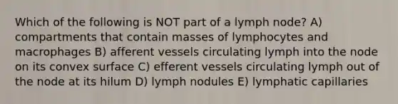 Which of the following is NOT part of a lymph node? A) compartments that contain masses of lymphocytes and macrophages B) afferent vessels circulating lymph into the node on its convex surface C) efferent vessels circulating lymph out of the node at its hilum D) lymph nodules E) lymphatic capillaries