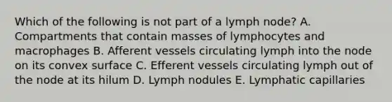 Which of the following is not part of a lymph node? A. Compartments that contain masses of lymphocytes and macrophages B. Afferent vessels circulating lymph into the node on its convex surface C. Efferent vessels circulating lymph out of the node at its hilum D. Lymph nodules E. Lymphatic capillaries