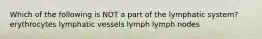 Which of the following is NOT a part of the lymphatic system? erythrocytes lymphatic vessels lymph lymph nodes