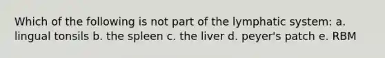 Which of the following is not part of the lymphatic system: a. lingual tonsils b. the spleen c. the liver d. peyer's patch e. RBM