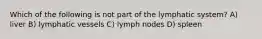 Which of the following is not part of the lymphatic system? A) liver B) lymphatic vessels C) lymph nodes D) spleen