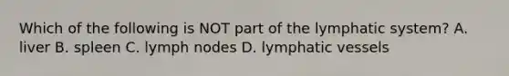 Which of the following is NOT part of the lymphatic system? A. liver B. spleen C. lymph nodes D. lymphatic vessels