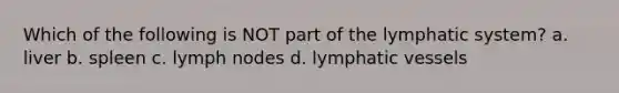 Which of the following is NOT part of the lymphatic system? a. liver b. spleen c. lymph nodes d. lymphatic vessels