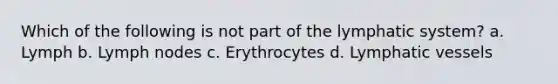 Which of the following is not part of the lymphatic system? a. Lymph b. Lymph nodes c. Erythrocytes d. Lymphatic vessels