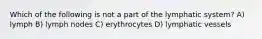 Which of the following is not a part of the lymphatic system? A) lymph B) lymph nodes C) erythrocytes D) lymphatic vessels