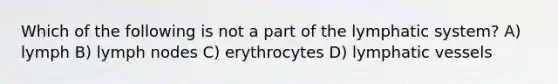 Which of the following is not a part of the lymphatic system? A) lymph B) lymph nodes C) erythrocytes D) lymphatic vessels