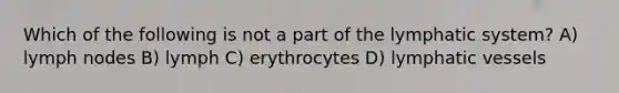 Which of the following is not a part of the lymphatic system? A) lymph nodes B) lymph C) erythrocytes D) lymphatic vessels