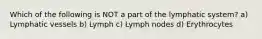 Which of the following is NOT a part of the lymphatic system? a) Lymphatic vessels b) Lymph c) Lymph nodes d) Erythrocytes