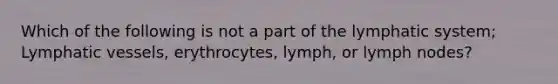 Which of the following is not a part of the lymphatic system; <a href='https://www.questionai.com/knowledge/ki6sUebkzn-lymphatic-vessels' class='anchor-knowledge'>lymphatic vessels</a>, erythrocytes, lymph, or lymph nodes?