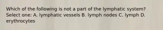 Which of the following is not a part of the lymphatic system? Select one: A. lymphatic vessels B. lymph nodes C. lymph D. erythrocytes