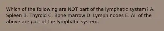 Which of the following are NOT part of the lymphatic system? A. Spleen B. Thyroid C. Bone marrow D. Lymph nodes E. All of the above are part of the lymphatic system.