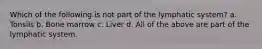 Which of the following is not part of the lymphatic system? a. Tonsils b. Bone marrow c. Liver d. All of the above are part of the lymphatic system.