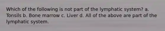 Which of the following is not part of the lymphatic system? a. Tonsils b. Bone marrow c. Liver d. All of the above are part of the lymphatic system.