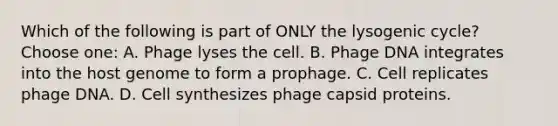 Which of the following is part of ONLY the lysogenic cycle? Choose one: A. Phage lyses the cell. B. Phage DNA integrates into the host genome to form a prophage. C. Cell replicates phage DNA. D. Cell synthesizes phage capsid proteins.