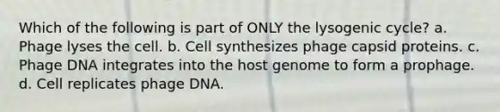 Which of the following is part of ONLY the lysogenic cycle? a. Phage lyses the cell. b. Cell synthesizes phage capsid proteins. c. Phage DNA integrates into the host genome to form a prophage. d. Cell replicates phage DNA.