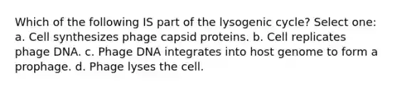 Which of the following IS part of the lysogenic cycle? Select one: a. Cell synthesizes phage capsid proteins. b. Cell replicates phage DNA. c. Phage DNA integrates into host genome to form a prophage. d. Phage lyses the cell.