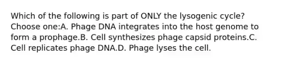 Which of the following is part of ONLY the lysogenic cycle?Choose one:A. Phage DNA integrates into the host genome to form a prophage.B. Cell synthesizes phage capsid proteins.C. Cell replicates phage DNA.D. Phage lyses the cell.