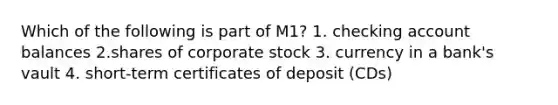 Which of the following is part of M1? 1. checking account balances 2.shares of corporate stock 3. currency in a bank's vault 4. short-term certificates of deposit (CDs)