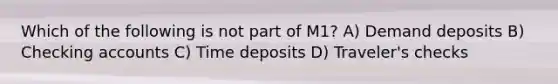 Which of the following is not part of M1? A) Demand deposits B) Checking accounts C) Time deposits D) Traveler's checks